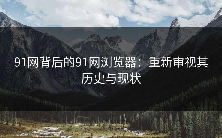 91网背后的91网浏览器：重新审视其历史与现状