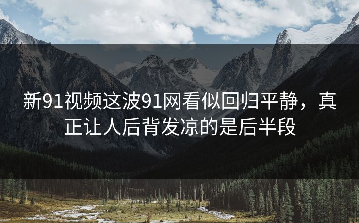 新91视频这波91网看似回归平静，真正让人后背发凉的是后半段