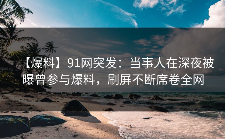 【爆料】91网突发：当事人在深夜被曝曾参与爆料，刷屏不断席卷全网