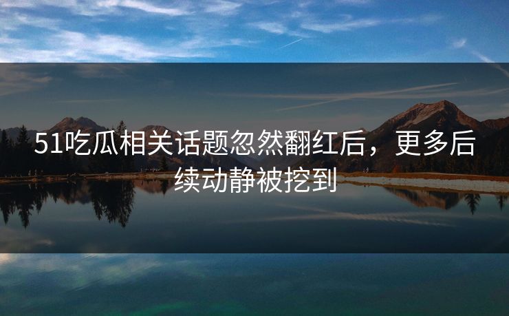 51吃瓜相关话题忽然翻红后，更多后续动静被挖到
